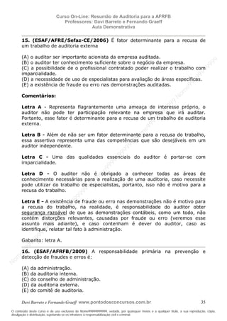 N
om
e99999999999
N
om
e99999999999
N
om
e99999999999
N
om
e99999999999
N
om
e99999999999
N
om
e99999999999
N
om
e99999999999
N
om
e99999999999
N
om
e99999999999
N
om
e99999999999
N o m e 9 9 9 9 9 9 9 9 9 9 9
O conteúdo deste curso é de uso exclusivo de Nome99999999999, vedada, por quaisquer meios e a qualquer título, a sua reprodução, cópia,
divulgação e distribuição, sujeitando-se os infratores à responsabilização civil e criminal.
Curso On-Line: Resumão de Auditoria para a AFRFB
Professores: Davi Barreto e Fernando Graeff
Aula Demonstrativa
Davi Barreto e Fernando Graeff www.pontodosconcursos.com.br 35
15. (ESAF/AFRE/Sefaz-CE/2006) É fator determinante para a recusa de
um trabalho de auditoria externa
(A) o auditor ser importante acionista da empresa auditada.
(B) o auditor ter conhecimento suficiente sobre o negócio da empresa.
(C) a possibilidade de o profissional contratado poder realizar o trabalho com
imparcialidade.
(D) a necessidade de uso de especialistas para avaliação de áreas específicas.
(E) a existência de fraude ou erro nas demonstrações auditadas.
Comentários:
Letra A - Representa flagrantemente uma ameaça de interesse próprio, o
auditor não pode ter participação relevante na empresa que irá auditar.
Portanto, esse fator é determinante para a recusa de um trabalho de auditoria
externa.
Letra B - Além de não ser um fator determinante para a recusa do trabalho,
essa assertiva representa uma das competências que são desejáveis em um
auditor independente.
Letra C - Uma das qualidades essenciais do auditor é portar-se com
imparcialidade.
Letra D - O auditor não é obrigado a conhecer todas as áreas de
conhecimento necessárias para a realização de uma auditoria, caso necessite
pode utilizar do trabalho de especialistas, portanto, isso não é motivo para a
recusa do trabalho.
Letra E - A existência de fraude ou erro nas demonstrações não é motivo para
a recusa do trabalho, na realidade, é responsabilidade do auditor obter
segurança razoável de que as demonstrações contábeis, como um todo, não
contém distorções relevantes, causadas por fraude ou erro (veremos esse
assunto mais adiante), e caso contenham é dever do auditor, caso as
identifique, relatar tal fato à administração.
Gabarito: letra A.
16. (ESAF/AFRFB/2009) A responsabilidade primária na prevenção e
detecção de fraudes e erros é:
(A) da administração.
(B) da auditoria interna.
(C) do conselho de administração.
(D) da auditoria externa.
(E) do comitê de auditoria.
 