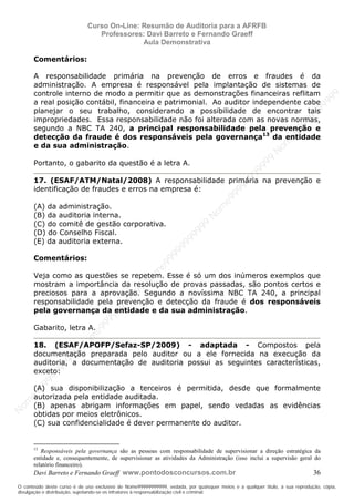 N
om
e99999999999
N
om
e99999999999
N
om
e99999999999
N
om
e99999999999
N
om
e99999999999
N
om
e99999999999
N
om
e99999999999
N
om
e99999999999
N
om
e99999999999
N
om
e99999999999
N o m e 9 9 9 9 9 9 9 9 9 9 9
O conteúdo deste curso é de uso exclusivo de Nome99999999999, vedada, por quaisquer meios e a qualquer título, a sua reprodução, cópia,
divulgação e distribuição, sujeitando-se os infratores à responsabilização civil e criminal.
Curso On-Line: Resumão de Auditoria para a AFRFB
Professores: Davi Barreto e Fernando Graeff
Aula Demonstrativa
Davi Barreto e Fernando Graeff www.pontodosconcursos.com.br 36
Comentários:
A responsabilidade primária na prevenção de erros e fraudes é da
administração. A empresa é responsável pela implantação de sistemas de
controle interno de modo a permitir que as demonstrações financeiras reflitam
a real posição contábil, financeira e patrimonial. Ao auditor independente cabe
planejar o seu trabalho, considerando a possibilidade de encontrar tais
impropriedades. Essa responsabilidade não foi alterada com as novas normas,
segundo a NBC TA 240, a principal responsabilidade pela prevenção e
detecção da fraude é dos responsáveis pela governança13
da entidade
e da sua administração.
Portanto, o gabarito da questão é a letra A.
17. (ESAF/ATM/Natal/2008) A responsabilidade primária na prevenção e
identificação de fraudes e erros na empresa é:
(A) da administração.
(B) da auditoria interna.
(C) do comitê de gestão corporativa.
(D) do Conselho Fiscal.
(E) da auditoria externa.
Comentários:
Veja como as questões se repetem. Esse é só um dos inúmeros exemplos que
mostram a importância da resolução de provas passadas, são pontos certos e
preciosos para a aprovação. Segundo a novíssima NBC TA 240, a principal
responsabilidade pela prevenção e detecção da fraude é dos responsáveis
pela governança da entidade e da sua administração.
Gabarito, letra A.
18. (ESAF/APOFP/Sefaz-SP/2009) - adaptada - Compostos pela
documentação preparada pelo auditor ou a ele fornecida na execução da
auditoria, a documentação de auditoria possui as seguintes características,
exceto:
(A) sua disponibilização a terceiros é permitida, desde que formalmente
autorizada pela entidade auditada.
(B) apenas abrigam informações em papel, sendo vedadas as evidências
obtidas por meios eletrônicos.
(C) sua confidencialidade é dever permanente do auditor.
13
Responsáveis pela governança são as pessoas com responsabilidade de supervisionar a direção estratégica da
entidade e, consequentemente, de supervisionar as atividades da Administração (isso inclui a supervisão geral do
relatório financeiro).
 