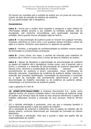 N
om
e99999999999
N
om
e99999999999
N
om
e99999999999
N
om
e99999999999
N
om
e99999999999
N
om
e99999999999
N
om
e99999999999
N
om
e99999999999
N
om
e99999999999
N
om
e99999999999
N o m e 9 9 9 9 9 9 9 9 9 9 9
O conteúdo deste curso é de uso exclusivo de Nome99999999999, vedada, por quaisquer meios e a qualquer título, a sua reprodução, cópia,
divulgação e distribuição, sujeitando-se os infratores à responsabilização civil e criminal.
Curso On-Line: Resumão de Auditoria para a AFRFB
Professores: Davi Barreto e Fernando Graeff
Aula Demonstrativa
Davi Barreto e Fernando Graeff www.pontodosconcursos.com.br 37
(D) devem ser mantidos sob a custódia do auditor por um prazo de cinco anos,
a partir da data de emissão do relatório de auditoria.
(E) sua padronização não é obrigatória.
Comentários:
Letra A - Vimos que o auditor deve respeitar e assegurar o sigilo relativo às
informações obtidas durante o seu trabalho na entidade auditada, não as
divulgando, sob nenhuma circunstância, sem autorização expressa da
entidade, salvo quando houver obrigação legal de fazê-lo.
Letra B - A documentação de auditoria pode se revestir em qualquer formato,
impressa, eletrônica ou outro meio, e em qualquer desses formatos o dever de
sigilo é o mesmo. Portanto, essa assertiva é o gabarito da questão.
Letra C - Perfeito, a obrigação de confidencialidade se mantém mesmo depois
de terminados os compromissos contratuais.
Letra D - Como vimos, em regra, o período de retenção para trabalhos de
auditoria não é inferior a cinco anos a contar da data do relatório do auditor.
Letra E - Apesar de desejável a padronização da documentação de auditoria
ou papéis de trabalho não é obrigatória, muitas vezes, nem é possível, pois a
forma, o conteúdo e a extensão da documentação de auditoria dependem de
fatores como: tamanho e complexidade da entidade; natureza dos
procedimentos de auditoria a serem executados; riscos identificados de
distorção relevante; importância da evidência de auditoria obtida; natureza e
extensão das exceções identificadas; necessidade de documentar a conclusão
ou a base da conclusão não prontamente determinável a partir da
documentação do trabalho executado ou da evidência de auditoria obtida;
metodologia e as ferramentas de auditoria usadas.
Logo o gabarito é o item B.
19. (ESAF/ATM/Natal/2008) A empresa Documental S.A., tendo como
objetivo manter um arquivo completo sobre o seu processo de auditoria, exige
do auditor que forneça cópia de todos os seus arquivos eletrônicos e papéis de
trabalho elaborados durante a execução de seus serviços. Pode-se afirmar
que:
(A) a referida solicitação é pertinente, uma vez que a empresa também é
responsável pela guarda e sigilo dos papéis de trabalho.
(B) a solicitação da empresa é indiferente, pois os papéis de trabalho são de
acesso público, conforme determinado por resolução da Comissão de Valores
Mobiliários.
(C) é indevida a solicitação, visto que a guarda e sigilo dos papéis são de
responsabilidade do auditor.
 