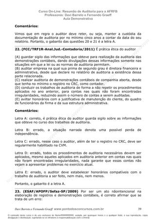 N
om
e99999999999
N
om
e99999999999
N
om
e99999999999
N
om
e99999999999
N
om
e99999999999
N
om
e99999999999
N
om
e99999999999
N
om
e99999999999
N
om
e99999999999
N
om
e99999999999
N o m e 9 9 9 9 9 9 9 9 9 9 9
O conteúdo deste curso é de uso exclusivo de Nome99999999999, vedada, por quaisquer meios e a qualquer título, a sua reprodução, cópia,
divulgação e distribuição, sujeitando-se os infratores à responsabilização civil e criminal.
Curso On-Line: Resumão de Auditoria para a AFRFB
Professores: Davi Barreto e Fernando Graeff
Aula Demonstrativa
Davi Barreto e Fernando Graeff www.pontodosconcursos.com.br 39
Comentários:
Vimos que em regra o auditor deve reter, ou seja, manter a custódia da
documentação de auditoria por no mínimo cinco anos a contar da data do seu
relatório. Portanto, o gabarito das questões 20 e 21 é a letra A.
22. (FCC/TRF1R-Anal.Jud.-Contadoria/2011) É prática ética do auditor
(A) guardar sigilo das informações que obteve para realização da auditoria das
demonstrações contábeis, dando divulgações dessas informações somente nas
situações em que a lei ou as normas de auditoria permitam.
(B) auditar empresa na qual sua prima de segundo grau é diretora financeira e
administrativa, desde que declare no relatório de auditoria a existência dessa
parte relacionada.
(C) realizar auditoria de demonstrações contábeis de companhia aberta, desde
que tenha no mínimo o registro no CRC, como contador.
(D) conduzir os trabalhos de auditoria de forma a não repetir os procedimentos
aplicados no ano anterior, para contas nas quais não foram encontradas
irregularidades, reduzindo assim o número de contas a serem auditadas.
(E) aviltar honorários com a justificativa de manutenção do cliente, do quadro
de funcionários da firma e da sua estrutura administrativa.
Comentários:
Letra A: correto, é prática ética do auditor guarda sigilo sobre as informações
que obteve no curso dos trabalhos de auditoria.
Letra B: errado, a situação narrada denota uma possível perda de
independência.
Letra C: errado, nesse caso o auditor, além de ter o registro no CRC, deve ser
regularmente habilitado na CVM.
Letra D: errado, todos os procedimentos de auditoria necessários devem ser
aplicados, mesmo aqueles aplicados em auditoria anterior em contas nas quais
não foram encontradas irregularidades, nada garante que essas contas não
vejam a apresentar problemas no exercício atual.
Letra E: errado, o auditor deve estabelecer honorários compatíveis com o
trabalho de auditoria a ser feito, nem mais, nem menos.
Portanto, o gabarito é a letra A.
23. (ESAF/APOFP/Sefaz-SP/2009) Por ser um ato nãointencional na
elaboração de registros e demonstrações contábeis, é correto afirmar que se
trata de um erro:
 