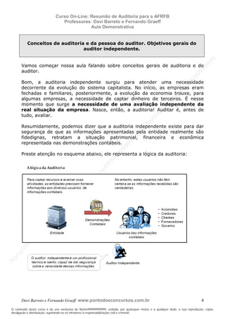N
om
e99999999999
N
om
e99999999999
N
om
e99999999999
N
om
e99999999999
N
om
e99999999999
N
om
e99999999999
N
om
e99999999999
N
om
e99999999999
N
om
e99999999999
N
om
e99999999999
N o m e 9 9 9 9 9 9 9 9 9 9 9
O conteúdo deste curso é de uso exclusivo de Nome99999999999, vedada, por quaisquer meios e a qualquer título, a sua reprodução, cópia,
divulgação e distribuição, sujeitando-se os infratores à responsabilização civil e criminal.
Curso On-Line: Resumão de Auditoria para a AFRFB
Professores: Davi Barreto e Fernando Graeff
Aula Demonstrativa
Davi Barreto e Fernando Graeff www.pontodosconcursos.com.br 4
Conceitos de auditoria e da pessoa do auditor. Objetivos gerais do
auditor independente.
Vamos começar nossa aula falando sobre conceitos gerais de auditoria e do
auditor.
Bom, a auditoria independente surgiu para atender uma necessidade
decorrente da evolução do sistema capitalista. No início, as empresas eram
fechadas e familiares, posteriormente, a evolução da economia trouxe, para
algumas empresas, a necessidade de captar dinheiro de terceiros. É nesse
momento que surge a necessidade de uma avaliação independente da
real situação da empresa. Nasce, então, a auditoria! Auditar é, antes de
tudo, avaliar.
Resumidamente, podemos dizer que a auditoria independente existe para dar
segurança de que as informações apresentadas pela entidade realmente são
fidedignas, retratam a situação patrimonial, financeira e econômica
representada nas demonstrações contábeis.
Preste atenção no esquema abaixo, ele representa a lógica da auditoria:
 