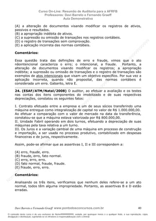 N
om
e99999999999
N
om
e99999999999
N
om
e99999999999
N
om
e99999999999
N
om
e99999999999
N
om
e99999999999
N
om
e99999999999
N
om
e99999999999
N
om
e99999999999
N
om
e99999999999
N o m e 9 9 9 9 9 9 9 9 9 9 9
O conteúdo deste curso é de uso exclusivo de Nome99999999999, vedada, por quaisquer meios e a qualquer título, a sua reprodução, cópia,
divulgação e distribuição, sujeitando-se os infratores à responsabilização civil e criminal.
Curso On-Line: Resumão de Auditoria para a AFRFB
Professores: Davi Barreto e Fernando Graeff
Aula Demonstrativa
Davi Barreto e Fernando Graeff www.pontodosconcursos.com.br 40
(A) a alteração de documentos visando modificar os registros de ativos,
passivos e resultados.
(B) a apropriação indébita de ativos.
(C) a supressão ou omissão de transações nos registros contábeis.
(D) o registro de transações sem comprovação.
(E) a aplicação incorreta das normas contábeis.
Comentários:
Essa questão trata das definições de erro e fraude, vimos que o ato
nãointencional caracteriza o erro; o intencional, a fraude. Portanto, a
alteração de documentos visando modificar os registros; a apropriação
indébita; a supressão ou omissão de transações e o registro de transações são
exemplos de atos intencionais que visam um objetivo específico. Por sua vez a
aplicação incorreta, quando não proposital, das normas contábeis é
considerada um erro. Gabarito, letra E.
24. (ESAF/ATM/Natal/2008) O auditor, ao efetuar a avaliação e os testes
nas contas dos itens componentes do imobilizado e de suas respectivas
depreciações, constatou os seguintes fatos:
I. Contrato efetuado entre a empresa e um de seus sócios transferindo uma
máquina entregue como integralização de capital no valor de R$ 1.000.000,00.
Ao efetuar a comparação com o valor de mercado na data da transferência,
constatou-se que a máquina estava valorizada por R$ 800.000,00.
II. Unidade Fabril operando em dois turnos, efetuando a depreciação de suas
máquinas pela taxa relativa a um turno.
III. Os Juros e a variação cambial de uma máquina em processo de construção
e importação, a ser usada no processo produtivo, contabilizado em despesas
financeiras e de juros, respectivamente.
Assim, pode-se afirmar que as assertivas I, II e III correspondem a:
(A) erro, fraude, erro.
(B) fraude, erro, fato normal.
(C) erro, erro, erro.
(D) fato normal, fraude, fraude.
(E) fraude, erro, erro.
Comentários:
Analisando os três itens, verificamos que nenhum deles refere-se a um ato
normal, todos têm alguma impropriedade. Portanto, as assertivas B e D estão
erradas.
 
