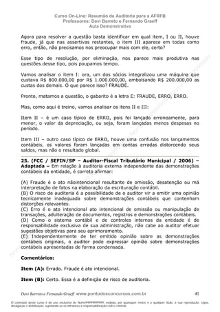 N
om
e99999999999
N
om
e99999999999
N
om
e99999999999
N
om
e99999999999
N
om
e99999999999
N
om
e99999999999
N
om
e99999999999
N
om
e99999999999
N
om
e99999999999
N
om
e99999999999
N o m e 9 9 9 9 9 9 9 9 9 9 9
O conteúdo deste curso é de uso exclusivo de Nome99999999999, vedada, por quaisquer meios e a qualquer título, a sua reprodução, cópia,
divulgação e distribuição, sujeitando-se os infratores à responsabilização civil e criminal.
Curso On-Line: Resumão de Auditoria para a AFRFB
Professores: Davi Barreto e Fernando Graeff
Aula Demonstrativa
Davi Barreto e Fernando Graeff www.pontodosconcursos.com.br 41
Agora para resolver a questão basta identificar em qual item, I ou II, houve
fraude, já que nas assertivas restantes, o item III aparece em todas como
erro, então, não precisamos nos preocupar mais com ele, certo?
Esse tipo de resolução, por eliminação, nos parece mais produtiva nas
questões desse tipo, pois poupamos tempo.
Vamos analisar o item I: ora, um dos sócios integralizou uma máquina que
custava R$ 800.000,00 por R$ 1.000.000,00, embolsando R$ 200.000,00 as
custas dos demais. O que parece isso? FRAUDE.
Pronto, matamos a questão, o gabarito é a letra E: FRAUDE, ERRO, ERRO.
Mas, como aqui é treino, vamos analisar os itens II e III:
Item II – é um caso típico de ERRO, pois foi lançado erroneamente, para
menor, o valor da depreciação, ou seja, foram lançadas menos despesas no
período.
Item III – outro caso típico de ERRO, houve uma confusão nos lançamentos
contábeis, os valores foram lançadas em contas erradas distorcendo seus
saldos, mas não o resultado global.
25. (FCC / SEFIN/SP – Auditor-Fiscal Tributário Municipal / 2006) –
Adaptada – Em relação à auditoria externa independente das demonstrações
contábeis da entidade, é correto afirmar:
(A) Fraude é o ato nãointencional resultante de omissão, desatenção ou má
interpretação de fatos na elaboração da escrituração contábil.
(B) O risco de auditoria é a possibilidade de o auditor vir a emitir uma opinião
tecnicamente inadequada sobre demonstrações contábeis que contenham
distorções relevantes.
(C) Erro é o ato intencional ato intencional de omissão ou manipulação de
transações, adulteração de documentos, registros e demonstrações contábeis.
(D) Como o sistema contábil e de controles internos da entidade é de
responsabilidade exclusiva de sua administração, não cabe ao auditor efetuar
sugestões objetivas para seu aprimoramento.
(E) Independentemente de ter emitido opinião sobre as demonstrações
contábeis originais, o auditor pode expressar opinião sobre demonstrações
contábeis apresentadas de forma condensada.
Comentários:
Item (A): Errado. Fraude é ato intencional.
Item (B): Certo. Essa é a definição de risco de auditoria.
 