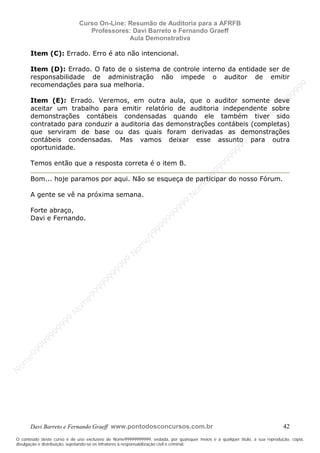 N
om
e99999999999
N
om
e99999999999
N
om
e99999999999
N
om
e99999999999
N
om
e99999999999
N
om
e99999999999
N
om
e99999999999
N
om
e99999999999
N
om
e99999999999
N
om
e99999999999
N o m e 9 9 9 9 9 9 9 9 9 9 9
O conteúdo deste curso é de uso exclusivo de Nome99999999999, vedada, por quaisquer meios e a qualquer título, a sua reprodução, cópia,
divulgação e distribuição, sujeitando-se os infratores à responsabilização civil e criminal.
Curso On-Line: Resumão de Auditoria para a AFRFB
Professores: Davi Barreto e Fernando Graeff
Aula Demonstrativa
Davi Barreto e Fernando Graeff www.pontodosconcursos.com.br 42
Item (C): Errado. Erro é ato não intencional.
Item (D): Errado. O fato de o sistema de controle interno da entidade ser de
responsabilidade de administração não impede o auditor de emitir
recomendações para sua melhoria.
Item (E): Errado. Veremos, em outra aula, que o auditor somente deve
aceitar um trabalho para emitir relatório de auditoria independente sobre
demonstrações contábeis condensadas quando ele também tiver sido
contratado para conduzir a auditoria das demonstrações contábeis (completas)
que serviram de base ou das quais foram derivadas as demonstrações
contábeis condensadas. Mas vamos deixar esse assunto para outra
oportunidade.
Temos então que a resposta correta é o item B.
Bom... hoje paramos por aqui. Não se esqueça de participar do nosso Fórum.
A gente se vê na próxima semana.
Forte abraço,
Davi e Fernando.
 