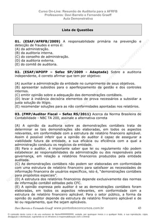 N
om
e99999999999
N
om
e99999999999
N
om
e99999999999
N
om
e99999999999
N
om
e99999999999
N
om
e99999999999
N
om
e99999999999
N
om
e99999999999
N
om
e99999999999
N
om
e99999999999
N o m e 9 9 9 9 9 9 9 9 9 9 9
O conteúdo deste curso é de uso exclusivo de Nome99999999999, vedada, por quaisquer meios e a qualquer título, a sua reprodução, cópia,
divulgação e distribuição, sujeitando-se os infratores à responsabilização civil e criminal.
Curso On-Line: Resumão de Auditoria para a AFRFB
Professores: Davi Barreto e Fernando Graeff
Aula Demonstrativa
Davi Barreto e Fernando Graeff www.pontodosconcursos.com.br 43
Lista de Questões
01. (ESAF/AFRFB/2009) A responsabilidade primária na prevenção e
detecção de fraudes e erros é:
(A) da administração.
(B) da auditoria interna.
(C) do conselho de administração.
(D) da auditoria externa.
(E) do comitê de auditoria.
02. (ESAF/APOFP – Sefaz SP/2009 - Adaptada) Sobre a auditoria
independente, é correto afirmar que tem por objetivo:
(A) auxiliar a administração da entidade no cumprimento de seus objetivos.
(B) apresentar subsídios para o aperfeiçoamento da gestão e dos controles
internos.
(C) emitir opinião sobre a adequação das demonstrações contábeis.
(D) levar à instância decisória elementos de prova necessários a subsidiar a
justa solução do litígio.
(E) recomendar soluções para as não conformidades apontadas nos relatórios.
03. (FMP/Auditor Fiscal – Sefaz RS/2011) Acerca da Norma Brasileira de
Contabilidade - NBC TA 200, assinale a alternativa correta
(A) A opinião da auditoria sobre as demonstrações contábeis trata de
determinar se tais demonstrações são elaboradas, em todos os aspectos
relevantes, em conformidade com a estrutura de relatório financeiro aplicável.
Assim é possível inferir que a opinião do auditor é capaz de assegurar a
viabilidade futura da entidade, a sua eficácia ou eficiência com a qual a
administração conduziu os negócios da entidade.
(B) Para o auditor, é importante saber que lei ou regulamento não podem
estabelecer as responsabilidades da administração ou dos responsáveis pela
governança, em relação a relatórios financeiros produzidos pela entidade
auditada.
(C) As demonstrações contábeis não podem ser elaboradas em conformidade
com uma estrutura de relatório financeiro para satisfazer as necessidades de
informação financeira de usuários específicos, isto é, “demonstrações contábeis
para propósitos especiais”.
(D) A estrutura dos relatórios financeiros depende exclusivamente das normas
de informação contábil editadas pelo CFC.
(E) A opinião expressa pelo auditor é se as demonstrações contábeis foram
elaboradas, em todos os aspectos relevantes, em conformidade com a
estrutura de relatório financeiro aplicável. Para o setor público, a forma da
opinião do auditor depende da estrutura de relatório financeiro aplicável e de
lei ou regulamento, que lhe sejam aplicáveis.
 