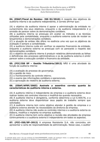 N
om
e99999999999
N
om
e99999999999
N
om
e99999999999
N
om
e99999999999
N
om
e99999999999
N
om
e99999999999
N
om
e99999999999
N
om
e99999999999
N
om
e99999999999
N
om
e99999999999
N o m e 9 9 9 9 9 9 9 9 9 9 9
O conteúdo deste curso é de uso exclusivo de Nome99999999999, vedada, por quaisquer meios e a qualquer título, a sua reprodução, cópia,
divulgação e distribuição, sujeitando-se os infratores à responsabilização civil e criminal.
Curso On-Line: Resumão de Auditoria para a AFRFB
Professores: Davi Barreto e Fernando Graeff
Aula Demonstrativa
Davi Barreto e Fernando Graeff www.pontodosconcursos.com.br 44
04. (ESAF/Fiscal de Rendas– ISS RJ/2010) A respeito dos objetivos da
auditoria interna e da auditoria independente, é correto afirmar que:
(A) o objetivo da auditoria interna é apoiar a administração da entidade no
cumprimento dos seus objetivos, enquanto o da auditoria independente é a
emissão de parecer sobre as demonstrações contábeis.
(B) a auditoria interna se preocupa em avaliar os métodos e as técnicas
utilizadas pela contabilidade, enquanto a auditoria externa cuida de revisar os
lançamentos e demonstrações contábeis.
(C) a atuação de ambas não difere na essência uma vez que os objetivos da
avaliação é sempre a contabilidade.
(D) a auditoria interna cuida em verificar os aspectos financeiros da entidade,
enquanto a auditoria externa se preocupa com os pareceres a respeito das
demonstrações contábeis.
(E) o objetivo da auditoria interna é produzir relatórios demonstrando as falhas
e deficiências dos processos administrativos e os da auditoria externa é emitir
parecer sobre a execução contábil e financeira da entidade.
05. (FCC/ISS SP – Gestão Tributária/2012) NÃO é uma atividade da
função da auditoria interna:
(A) a avaliação do processo de governança.
(B) a gestão de risco.
(C) o monitoramento do controle interno.
(D) o exame das informações contábeis e operacionais.
(E) a aprovação do relatório de auditoria externa.
06. (ESAF/AFRF/2003) Assinale a assertiva correta quanto às
características da auditoria interna e externa.
(A) A auditoria interna é independente da empresa e a auditoria externa deve
realizar testes nos controles internos e modificá-los quando necessário.
(B) A auditoria interna é obrigatória, conforme determina a Lei 6.404/76, e a
auditoria externa deve disponibilizar seus papéis de trabalho sempre que
solicitados.
(C) A auditoria interna tem como objetivo atender à gestão da empresa e a
auditoria externa atender às necessidades da diretoria da empresa.
(D) A auditoria interna não avalia os controles internos e a auditoria externa os
elabora, modifica e implanta na empresa auditada.
(E) A auditoria interna tem como objetivo a revisão das atividades da empresa
continuamente e a auditoria externa é independente em todos os aspectos.
07. (FCC–ISS/SP–2012) A empresa Resistente S.A. não concordou em
apresentar a carta de responsabilidade da administração. Nesse caso, o auditor
 