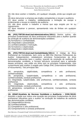 N
om
e99999999999
N
om
e99999999999
N
om
e99999999999
N
om
e99999999999
N
om
e99999999999
N
om
e99999999999
N
om
e99999999999
N
om
e99999999999
N
om
e99999999999
N
om
e99999999999
N o m e 9 9 9 9 9 9 9 9 9 9 9
O conteúdo deste curso é de uso exclusivo de Nome99999999999, vedada, por quaisquer meios e a qualquer título, a sua reprodução, cópia,
divulgação e distribuição, sujeitando-se os infratores à responsabilização civil e criminal.
Curso On-Line: Resumão de Auditoria para a AFRFB
Professores: Davi Barreto e Fernando Graeff
Aula Demonstrativa
Davi Barreto e Fernando Graeff www.pontodosconcursos.com.br 45
(A) não deve aceitar o trabalho, em qualquer situação, ainda que exigido por
lei.
(B) deve denunciar a empresa aos órgãos competentes e recusar a auditoria.
(C) deve aceitar o trabalho, estabelecendo a limitação de escopo e
evidenciando a recusa no relatório da auditoria.
(D) não deve aceitar o trabalho a menos que seja exigido por lei ou
regulamento.
(E) deve ressalvar o parecer, apresentando nota de ênfase em qualquer
situação.
08. (FCC/TRT20-Anal.Jud-Administrativa/2011) Dentre outros, são
princípios fundamentais de ética profissional relevantes para o Auditor quando
da condução de auditoria de demonstrações contábeis:
(A) formalismo e confiabilidade.
(B) integridade e pessoalidade.
(C) confidencialidade e motivação.
(D) formalismo e objetividade.
(E) integridade e objetividade.
09. (FCC/TRT24-Anal.Jud-Contabilidade/2011) O Código de Ética
Profissional do Contabilista, bem como as NBC-PAs (Normas Profissionais do
Auditor Independente), estabelecem princípios fundamentais de ética
profissional relevantes para o auditor, quando da condução de auditoria de
demonstrações contábeis, e fornece estrutura conceitual para a aplicação
desses princípios, que estão em linha com os princípios fundamentais, cujo
cumprimento pelo auditor é exigido pelo Código IFAC (International Federation
of Accountants). Tais princípios são:
(A) perspicácia, objetividade, competência e zelo profissional,
confidencialidade.
(B) perspicácia, subjetividade, competência e zelo profissional,
confidencialidade, conduta profissional.
(C) integridade, subjetividade, zelo profissional, confidencialidade, conduta
profissional.
(D) integridade, objetividade, competência e zelo profissional,
confidencialidade, conduta profissional.
(E) perspicácia, competência e zelo profissional, transparência, conduta
profissional.
10. (ESAF/Analista de Normas Contábeis e Auditoria – CVM/2010)
Assinale a opção que indica uma exceção aos princípios fundamentais de ética
profissional relevantes para o auditor na condução de trabalhos de auditoria
das demonstrações contábeis.
(A) Independência técnica.
(B) Confidencialidade.
(C) Competência e zelo profissional.
(D) Comportamento e conduta profissional.
 