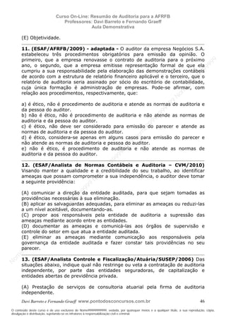 N
om
e99999999999
N
om
e99999999999
N
om
e99999999999
N
om
e99999999999
N
om
e99999999999
N
om
e99999999999
N
om
e99999999999
N
om
e99999999999
N
om
e99999999999
N
om
e99999999999
N o m e 9 9 9 9 9 9 9 9 9 9 9
O conteúdo deste curso é de uso exclusivo de Nome99999999999, vedada, por quaisquer meios e a qualquer título, a sua reprodução, cópia,
divulgação e distribuição, sujeitando-se os infratores à responsabilização civil e criminal.
Curso On-Line: Resumão de Auditoria para a AFRFB
Professores: Davi Barreto e Fernando Graeff
Aula Demonstrativa
Davi Barreto e Fernando Graeff www.pontodosconcursos.com.br 46
(E) Objetividade.
11. (ESAF/AFRFB/2009) - adaptada - O auditor da empresa Negócios S.A.
estabeleceu três procedimentos obrigatórios para emissão da opinião. O
primeiro, que a empresa renovasse o contrato de auditoria para o próximo
ano, o segundo, que a empresa emitisse representação formal de que ela
cumpriu a sua responsabilidade pela elaboração das demonstrações contábeis
de acordo com a estrutura de relatório financeiro aplicável e o terceiro, que o
relatório de auditoria seria assinado por sócio do escritório de contabilidade,
cuja única formação é administração de empresas. Pode-se afirmar, com
relação aos procedimentos, respectivamente, que:
a) é ético, não é procedimento de auditoria e atende as normas de auditoria e
da pessoa do auditor.
b) não é ético, não é procedimento de auditoria e não atende as normas de
auditoria e da pessoa do auditor.
c) é ético, não deve ser considerado para emissão do parecer e atende as
normas de auditoria e da pessoa do auditor.
d) é ético, considera-se apenas em alguns casos para emissão do parecer e
não atende as normas de auditoria e pessoa do auditor.
e) não é ético, é procedimento de auditoria e não atende as normas de
auditoria e da pessoa do auditor.
12. (ESAF/Analista de Normas Contábeis e Auditoria – CVM/2010)
Visando manter a qualidade e a credibilidade do seu trabalho, ao identificar
ameaças que possam comprometer a sua independência, o auditor deve tomar
a seguinte providência:
(A) comunicar a direção da entidade auditada, para que sejam tomadas as
providências necessárias à sua eliminação.
(B) aplicar as salvaguardas adequadas, para eliminar as ameaças ou reduzi-las
a um nível aceitável, documentando-as.
(C) propor aos responsáveis pela entidade de auditoria a supressão das
ameaças mediante acordo entre as entidades.
(D) documentar as ameaças e comunicá-las aos órgãos de supervisão e
controle do setor em que atua a entidade auditada.
(E) eliminar as ameaças mediante comunicação aos responsáveis pela
governança da entidade auditada e fazer constar tais providências no seu
parecer.
13. (ESAF/Analista Controle e Fiscalização/Atuária/SUSEP/2006) Das
situações abaixo, indique qual não restringe ou veta a contratação de auditoria
independente, por parte das entidades seguradoras, de capitalização e
entidades abertas de previdência privada.
(A) Prestação de serviços de consultoria atuarial pela firma de auditoria
independente.
 