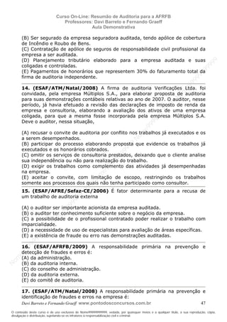 N
om
e99999999999
N
om
e99999999999
N
om
e99999999999
N
om
e99999999999
N
om
e99999999999
N
om
e99999999999
N
om
e99999999999
N
om
e99999999999
N
om
e99999999999
N
om
e99999999999
N o m e 9 9 9 9 9 9 9 9 9 9 9
O conteúdo deste curso é de uso exclusivo de Nome99999999999, vedada, por quaisquer meios e a qualquer título, a sua reprodução, cópia,
divulgação e distribuição, sujeitando-se os infratores à responsabilização civil e criminal.
Curso On-Line: Resumão de Auditoria para a AFRFB
Professores: Davi Barreto e Fernando Graeff
Aula Demonstrativa
Davi Barreto e Fernando Graeff www.pontodosconcursos.com.br 47
(B) Ser segurado da empresa seguradora auditada, tendo apólice de cobertura
de Incêndio e Roubo de Bens.
(C) Contratação de apólice de seguros de responsabilidade civil profissional da
empresa a ser auditada.
(D) Planejamento tributário elaborado para a empresa auditada e suas
coligadas e controladas.
(E) Pagamentos de honorários que representem 30% do faturamento total da
firma de auditoria independente.
14. (ESAF/ATM/Natal/2008) A firma de auditoria Verificações Ltda. foi
convidada, pela empresa Múltiplos S.A., para elaborar proposta de auditoria
para suas demonstrações contábeis relativas ao ano de 2007. O auditor, nesse
período, já havia efetuado a revisão das declarações de imposto de renda da
empresa e consultoria, elaborando a avaliação dos ativos de uma empresa
coligada, para que a mesma fosse incorporada pela empresa Múltiplos S.A.
Deve o auditor, nessa situação,
(A) recusar o convite de auditoria por conflito nos trabalhos já executados e os
a serem desempenhados.
(B) participar do processo elaborando proposta que evidencie os trabalhos já
executados e os honorários cobrados.
(C) omitir os serviços de consultoria prestados, deixando que o cliente analise
sua independência ou não para realização do trabalho.
(D) exigir os trabalhos como complemento das atividades já desempenhadas
na empresa.
(E) aceitar o convite, com limitação de escopo, restringindo os trabalhos
somente aos processos dos quais não tenha participado como consultor.
15. (ESAF/AFRE/Sefaz-CE/2006) É fator determinante para a recusa de
um trabalho de auditoria externa
(A) o auditor ser importante acionista da empresa auditada.
(B) o auditor ter conhecimento suficiente sobre o negócio da empresa.
(C) a possibilidade de o profissional contratado poder realizar o trabalho com
imparcialidade.
(D) a necessidade de uso de especialistas para avaliação de áreas específicas.
(E) a existência de fraude ou erro nas demonstrações auditadas.
16. (ESAF/AFRFB/2009) A responsabilidade primária na prevenção e
detecção de fraudes e erros é:
(A) da administração.
(B) da auditoria interna.
(C) do conselho de administração.
(D) da auditoria externa.
(E) do comitê de auditoria.
17. (ESAF/ATM/Natal/2008) A responsabilidade primária na prevenção e
identificação de fraudes e erros na empresa é:
 