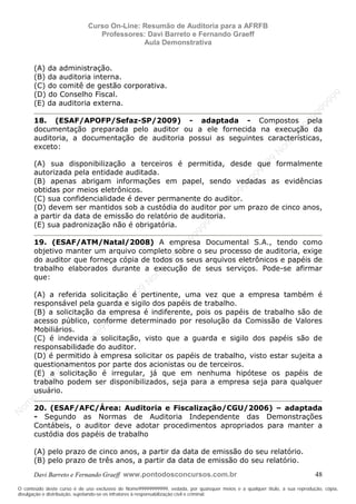N
om
e99999999999
N
om
e99999999999
N
om
e99999999999
N
om
e99999999999
N
om
e99999999999
N
om
e99999999999
N
om
e99999999999
N
om
e99999999999
N
om
e99999999999
N
om
e99999999999
N o m e 9 9 9 9 9 9 9 9 9 9 9
O conteúdo deste curso é de uso exclusivo de Nome99999999999, vedada, por quaisquer meios e a qualquer título, a sua reprodução, cópia,
divulgação e distribuição, sujeitando-se os infratores à responsabilização civil e criminal.
Curso On-Line: Resumão de Auditoria para a AFRFB
Professores: Davi Barreto e Fernando Graeff
Aula Demonstrativa
Davi Barreto e Fernando Graeff www.pontodosconcursos.com.br 48
(A) da administração.
(B) da auditoria interna.
(C) do comitê de gestão corporativa.
(D) do Conselho Fiscal.
(E) da auditoria externa.
18. (ESAF/APOFP/Sefaz-SP/2009) - adaptada - Compostos pela
documentação preparada pelo auditor ou a ele fornecida na execução da
auditoria, a documentação de auditoria possui as seguintes características,
exceto:
(A) sua disponibilização a terceiros é permitida, desde que formalmente
autorizada pela entidade auditada.
(B) apenas abrigam informações em papel, sendo vedadas as evidências
obtidas por meios eletrônicos.
(C) sua confidencialidade é dever permanente do auditor.
(D) devem ser mantidos sob a custódia do auditor por um prazo de cinco anos,
a partir da data de emissão do relatório de auditoria.
(E) sua padronização não é obrigatória.
19. (ESAF/ATM/Natal/2008) A empresa Documental S.A., tendo como
objetivo manter um arquivo completo sobre o seu processo de auditoria, exige
do auditor que forneça cópia de todos os seus arquivos eletrônicos e papéis de
trabalho elaborados durante a execução de seus serviços. Pode-se afirmar
que:
(A) a referida solicitação é pertinente, uma vez que a empresa também é
responsável pela guarda e sigilo dos papéis de trabalho.
(B) a solicitação da empresa é indiferente, pois os papéis de trabalho são de
acesso público, conforme determinado por resolução da Comissão de Valores
Mobiliários.
(C) é indevida a solicitação, visto que a guarda e sigilo dos papéis são de
responsabilidade do auditor.
(D) é permitido à empresa solicitar os papéis de trabalho, visto estar sujeita a
questionamentos por parte dos acionistas ou de terceiros.
(E) a solicitação é irregular, já que em nenhuma hipótese os papéis de
trabalho podem ser disponibilizados, seja para a empresa seja para qualquer
usuário.
20. (ESAF/AFC/Área: Auditoria e Fiscalização/CGU/2006) – adaptada
- Segundo as Normas de Auditoria Independente das Demonstrações
Contábeis, o auditor deve adotar procedimentos apropriados para manter a
custódia dos papéis de trabalho
(A) pelo prazo de cinco anos, a partir da data de emissão do seu relatório.
(B) pelo prazo de três anos, a partir da data de emissão do seu relatório.
 