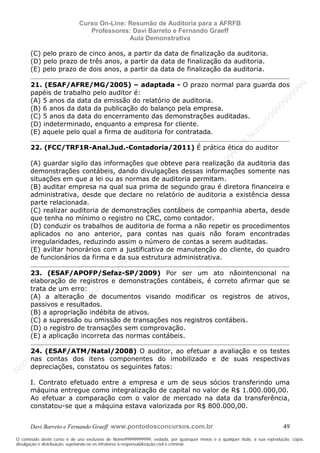N
om
e99999999999
N
om
e99999999999
N
om
e99999999999
N
om
e99999999999
N
om
e99999999999
N
om
e99999999999
N
om
e99999999999
N
om
e99999999999
N
om
e99999999999
N
om
e99999999999
N o m e 9 9 9 9 9 9 9 9 9 9 9
O conteúdo deste curso é de uso exclusivo de Nome99999999999, vedada, por quaisquer meios e a qualquer título, a sua reprodução, cópia,
divulgação e distribuição, sujeitando-se os infratores à responsabilização civil e criminal.
Curso On-Line: Resumão de Auditoria para a AFRFB
Professores: Davi Barreto e Fernando Graeff
Aula Demonstrativa
Davi Barreto e Fernando Graeff www.pontodosconcursos.com.br 49
(C) pelo prazo de cinco anos, a partir da data de finalização da auditoria.
(D) pelo prazo de três anos, a partir da data de finalização da auditoria.
(E) pelo prazo de dois anos, a partir da data de finalização da auditoria.
21. (ESAF/AFRE/MG/2005) – adaptada - O prazo normal para guarda dos
papéis de trabalho pelo auditor é:
(A) 5 anos da data da emissão do relatório de auditoria.
(B) 6 anos da data da publicação do balanço pela empresa.
(C) 5 anos da data do encerramento das demonstrações auditadas.
(D) indeterminado, enquanto a empresa for cliente.
(E) aquele pelo qual a firma de auditoria for contratada.
22. (FCC/TRF1R-Anal.Jud.-Contadoria/2011) É prática ética do auditor
(A) guardar sigilo das informações que obteve para realização da auditoria das
demonstrações contábeis, dando divulgações dessas informações somente nas
situações em que a lei ou as normas de auditoria permitam.
(B) auditar empresa na qual sua prima de segundo grau é diretora financeira e
administrativa, desde que declare no relatório de auditoria a existência dessa
parte relacionada.
(C) realizar auditoria de demonstrações contábeis de companhia aberta, desde
que tenha no mínimo o registro no CRC, como contador.
(D) conduzir os trabalhos de auditoria de forma a não repetir os procedimentos
aplicados no ano anterior, para contas nas quais não foram encontradas
irregularidades, reduzindo assim o número de contas a serem auditadas.
(E) aviltar honorários com a justificativa de manutenção do cliente, do quadro
de funcionários da firma e da sua estrutura administrativa.
23. (ESAF/APOFP/Sefaz-SP/2009) Por ser um ato nãointencional na
elaboração de registros e demonstrações contábeis, é correto afirmar que se
trata de um erro:
(A) a alteração de documentos visando modificar os registros de ativos,
passivos e resultados.
(B) a apropriação indébita de ativos.
(C) a supressão ou omissão de transações nos registros contábeis.
(D) o registro de transações sem comprovação.
(E) a aplicação incorreta das normas contábeis.
24. (ESAF/ATM/Natal/2008) O auditor, ao efetuar a avaliação e os testes
nas contas dos itens componentes do imobilizado e de suas respectivas
depreciações, constatou os seguintes fatos:
I. Contrato efetuado entre a empresa e um de seus sócios transferindo uma
máquina entregue como integralização de capital no valor de R$ 1.000.000,00.
Ao efetuar a comparação com o valor de mercado na data da transferência,
constatou-se que a máquina estava valorizada por R$ 800.000,00.
 