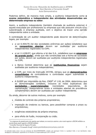 N
om
e99999999999
N
om
e99999999999
N
om
e99999999999
N
om
e99999999999
N
om
e99999999999
N
om
e99999999999
N
om
e99999999999
N
om
e99999999999
N
om
e99999999999
N
om
e99999999999
N o m e 9 9 9 9 9 9 9 9 9 9 9
O conteúdo deste curso é de uso exclusivo de Nome99999999999, vedada, por quaisquer meios e a qualquer título, a sua reprodução, cópia,
divulgação e distribuição, sujeitando-se os infratores à responsabilização civil e criminal.
Curso On-Line: Resumão de Auditoria para a AFRFB
Professores: Davi Barreto e Fernando Graeff
Aula Demonstrativa
Davi Barreto e Fernando Graeff www.pontodosconcursos.com.br 5
Podemos definir, de maneira mais ampla, a auditoria independente como o
exame sistemático e independente das atividades desenvolvidas em
determinada empresa ou setor.
Assim, a auditoria independente (também chamada de auditoria externa) é
aquela executada por profissionais ou empresas que não possuem vínculo e/ou
subordinação à empresa auditada, com o objetivo de trazer uma opinião
independente sobre a entidade.
A contratação de um auditor independente pode decorrer de determinações
legais, por exemplo:
• a Lei 6.404/76 (lei das sociedades anônimas por ações) estabelece que
as companhias abertas devem ser auditadas por auditores
independentes registrados na CVM;
• a Lei 11.638/07, que alterou a lei das S.A., estabelece que as empresas
de grande porte1
, ainda que não constituídas sob a forma de sociedade
por ações, devem ser auditadas por auditores independentes registrados
na CVM;
• o Banco Central determina que as instituições financeiras sejam
auditadas por auditores independentes;
• a CVM, por meio da Instrução 247/96, obrigou que as demonstrações
consolidadas de controladoras e controladas sejam submetidas à
auditoria independente;
• A SUSEP por intermédio da Res. CNSP2
nº 118, de 2004, determinou que
as demonstrações contábeis, inclusive as notas explicativas das
sociedades supervisionadas (sociedades seguradoras, de
capitalização, reseguradoras locais e entidades abertas de previdência
complementar) devem ser auditadas por auditor independente.
Ou ainda, decorrer de outros motivos, como por exemplo:
• medida de controle dos próprios proprietários;
• imposição de credores ou bancos, para possibilitar compras a prazo ou
empréstimos;
• exigências estatutárias da própria empresa;
• para efeito de fusão, incorporação ou cisão.
1
As empresas de grande porte são aquelas que tenham, no exercício anterior, ativo total superior a R$240 milhões ou
receita bruta anual superior a R$300 milhões.
2
Conselho Nacional de Seguros Privados
 