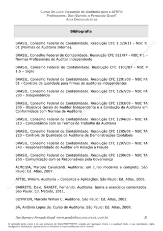 N
om
e99999999999
N
om
e99999999999
N
om
e99999999999
N
om
e99999999999
N
om
e99999999999
N
om
e99999999999
N
om
e99999999999
N
om
e99999999999
N
om
e99999999999
N
om
e99999999999
N o m e 9 9 9 9 9 9 9 9 9 9 9
O conteúdo deste curso é de uso exclusivo de Nome99999999999, vedada, por quaisquer meios e a qualquer título, a sua reprodução, cópia,
divulgação e distribuição, sujeitando-se os infratores à responsabilização civil e criminal.
Curso On-Line: Resumão de Auditoria para a AFRFB
Professores: Davi Barreto e Fernando Graeff
Aula Demonstrativa
Davi Barreto e Fernando Graeff www.pontodosconcursos.com.br 51
Bibliografia
BRASIL. Conselho Federal de Contabilidade. Resolução CFC 1.329/11 - NBC TI
01 (Normas de Auditoria Interna).
BRASIL. Conselho Federal de Contabilidade. Resolução CFC 821/97 - NBC P 1 -
Normas Profissionais de Auditor Independente
BRASIL. Conselho Federal de Contabilidade. Resolução CFC 1100/07 - NBC P
1.6 – Sigilo
BRASIL. Conselho Federal de Contabilidade. Resolução CFC 1201/09 - NBC PA
01 - Controle de qualidade para firmas de auditores independentes
BRASIL. Conselho Federal de Contabilidade. Resolução CFC 1267/09 - NBC PA
290 - Independência
BRASIL. Conselho Federal de Contabilidade. Resolução CFC 1203/09 - NBC TA
200 - Objetivos Gerais do Auditor Independente e a Condução da Auditoria em
Conformidade com Normas de Auditoria
BRASIL. Conselho Federal de Contabilidade. Resolução CFC 1204/09 - NBC TA
210 - Concordância com os Termos do Trabalho da Auditoria
BRASIL. Conselho Federal de Contabilidade. Resolução CFC 1205/09 - NBC TA
220 - Controle de Qualidade da Auditoria de Demonstrações Contábeis
BRASIL. Conselho Federal de Contabilidade. Resolução CFC 1207/09 - NBC TA
240 - Responsabilidade do Auditor em Relação a Fraude
BRASIL. Conselho Federal de Contabilidade. Resolução CFC 1209/09 - NBC TA
260 - Comunicação com os Responsáveis pela Governança
ALMEIDA, Marcelo Cavalcanti. Auditoria: um curso moderno e completo. São
Paulo: Ed. Atlas, 2007.
ATTIE, Wiliam. Auditoria – Conceitos e Aplicações. São Paulo: Ed. Atlas, 2009.
BARRETO, Davi; GRAEFF, Fernando. Auditoria: teoria e exercícios comentados.
São Paulo: Ed. Método, 2011.
BOYNTON, Marcelo Willian C. Auditoria. São Paulo: Ed. Atlas, 2002.
SÁ, Antônio Lopes de. Curso de Auditoria. São Paulo: Ed. Atlas, 2009.
 