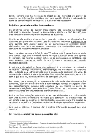 N
om
e99999999999
N
om
e99999999999
N
om
e99999999999
N
om
e99999999999
N
om
e99999999999
N
om
e99999999999
N
om
e99999999999
N
om
e99999999999
N
om
e99999999999
N
om
e99999999999
N o m e 9 9 9 9 9 9 9 9 9 9 9
O conteúdo deste curso é de uso exclusivo de Nome99999999999, vedada, por quaisquer meios e a qualquer título, a sua reprodução, cópia,
divulgação e distribuição, sujeitando-se os infratores à responsabilização civil e criminal.
Curso On-Line: Resumão de Auditoria para a AFRFB
Professores: Davi Barreto e Fernando Graeff
Aula Demonstrativa
Davi Barreto e Fernando Graeff www.pontodosconcursos.com.br 6
Enfim, sempre que há necessidade (legal ou de mercado) de prover os
usuários das informações contábeis com uma opinião técnica e independente
sobre as demonstrações financeiras, o auditor se faz necessário.
Objetivos gerais do auditor independente
Os objetivos gerais do auditor independente são tratados na Resolução
1.203/09 do Conselho Federal de Contabilidade (CFC) – a NBC TA 2003
, que
traz a seguinte definição para os objetivos da auditoria:
O objetivo da auditoria é aumentar o grau de confiança nas demonstrações
contábeis por parte dos usuários. Isso é alcançado mediante a expressão de
uma opinião pelo auditor sobre se as demonstrações contábeis foram
elaboradas, em todos os aspectos relevantes, em conformidade com uma
estrutura de relatório financeiro aplicável.
Bom... se observarmos a definição do CFC acima, vale à pena destacar ainda
dois pontos. Veja que a referida norma fala que o auditor emite uma opinião
(= parecer, nas normas antigas) sobre se as demonstrações contábeis, nos
seus aspectos relevantes, estão de acordo com a estrutura de relatório
financeiro aplicável.
A estrutura de relatório financeiro aplicável é a estrutura de relatórios
financeiros (Balanço Patrimonial, Demonstração de Resultados do Exercício
etc.), adotada pela administração que é considerada aceitável em vista da
natureza da entidade e do objetivo das demonstrações contábeis, de acordo
com o que diz a lei, os regulamentos, as definições CFC etc.
Por vezes, para conseguir a apresentação adequada das demonstrações
contábeis, pode ser necessário que a administração forneça divulgações além
das especificamente exigidas pela estrutura ou até mesmo se desvie de
determinada exigência dessa estrutura (neste último caso, espera-se que isso
aconteça apenas em circunstâncias extremamente raras).
Assim, as demonstrações contábeis podem ser elaboradas em conformidade
com uma estrutura de relatório financeiro para satisfazer as necessidades de
um amplo leque de usuários (=demonstrações contábeis para fins gerais) ou
de usuários específicos (=demonstrações contábeis para propósitos especiais).
Veja que o objetivo é sempre dar a melhor informação possível aos seus
usuários.
Em resumo, os objetivos gerais do auditor são:
3
Objetivos Gerais do Auditor Independente e a Condução da Auditoria em Conformidade com Normas de Auditoria
(Resolução CFC nº 1.203/09)
 