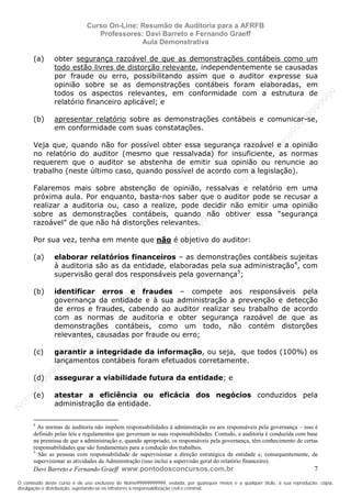 N
om
e99999999999
N
om
e99999999999
N
om
e99999999999
N
om
e99999999999
N
om
e99999999999
N
om
e99999999999
N
om
e99999999999
N
om
e99999999999
N
om
e99999999999
N
om
e99999999999
N o m e 9 9 9 9 9 9 9 9 9 9 9
O conteúdo deste curso é de uso exclusivo de Nome99999999999, vedada, por quaisquer meios e a qualquer título, a sua reprodução, cópia,
divulgação e distribuição, sujeitando-se os infratores à responsabilização civil e criminal.
Curso On-Line: Resumão de Auditoria para a AFRFB
Professores: Davi Barreto e Fernando Graeff
Aula Demonstrativa
Davi Barreto e Fernando Graeff www.pontodosconcursos.com.br 7
(a) obter segurança razoável de que as demonstrações contábeis como um
todo estão livres de distorção relevante, independentemente se causadas
por fraude ou erro, possibilitando assim que o auditor expresse sua
opinião sobre se as demonstrações contábeis foram elaboradas, em
todos os aspectos relevantes, em conformidade com a estrutura de
relatório financeiro aplicável; e
(b) apresentar relatório sobre as demonstrações contábeis e comunicar-se,
em conformidade com suas constatações.
Veja que, quando não for possível obter essa segurança razoável e a opinião
no relatório do auditor (mesmo que ressalvada) for insuficiente, as normas
requerem que o auditor se abstenha de emitir sua opinião ou renuncie ao
trabalho (neste último caso, quando possível de acordo com a legislação).
Falaremos mais sobre abstenção de opinião, ressalvas e relatório em uma
próxima aula. Por enquanto, basta-nos saber que o auditor pode se recusar a
realizar a auditoria ou, caso a realize, pode decidir não emitir uma opinião
sobre as demonstrações contábeis, quando não obtiver essa “segurança
razoável” de que não há distorções relevantes.
Por sua vez, tenha em mente que não é objetivo do auditor:
(a) elaborar relatórios financeiros – as demonstrações contábeis sujeitas
à auditoria são as da entidade, elaboradas pela sua administração4
, com
supervisão geral dos responsáveis pela governança5
;
(b) identificar erros e fraudes – compete aos responsáveis pela
governança da entidade e à sua administração a prevenção e detecção
de erros e fraudes, cabendo ao auditor realizar seu trabalho de acordo
com as normas de auditoria e obter segurança razoável de que as
demonstrações contábeis, como um todo, não contém distorções
relevantes, causadas por fraude ou erro;
(c) garantir a integridade da informação, ou seja, que todos (100%) os
lançamentos contábeis foram efetuados corretamente.
(d) assegurar a viabilidade futura da entidade; e
(e) atestar a eficiência ou eficácia dos negócios conduzidos pela
administração da entidade.
4
As normas de auditoria não impõem responsabilidades à administração ou aos responsáveis pela governança – isso é
definido pelas leis e regulamentos que governam as suas responsabilidades. Contudo, a auditoria é conduzida com base
na premissa de que a administração e, quando apropriado, os responsáveis pela governança, têm conhecimento de certas
responsabilidades que são fundamentais para a condução dos trabalhos.
5
São as pessoas com responsabilidade de supervisionar a direção estratégica da entidade e, consequentemente, de
supervisionar as atividades da Administração (isso inclui a supervisão geral do relatório financeiro).
 