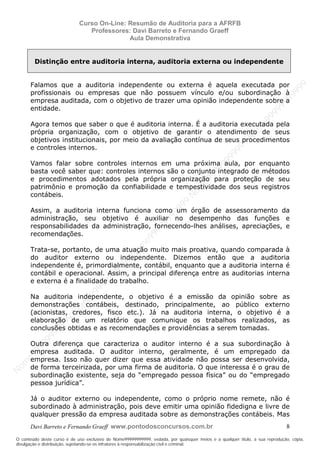 N
om
e99999999999
N
om
e99999999999
N
om
e99999999999
N
om
e99999999999
N
om
e99999999999
N
om
e99999999999
N
om
e99999999999
N
om
e99999999999
N
om
e99999999999
N
om
e99999999999
N o m e 9 9 9 9 9 9 9 9 9 9 9
O conteúdo deste curso é de uso exclusivo de Nome99999999999, vedada, por quaisquer meios e a qualquer título, a sua reprodução, cópia,
divulgação e distribuição, sujeitando-se os infratores à responsabilização civil e criminal.
Curso On-Line: Resumão de Auditoria para a AFRFB
Professores: Davi Barreto e Fernando Graeff
Aula Demonstrativa
Davi Barreto e Fernando Graeff www.pontodosconcursos.com.br 8
Distinção entre auditoria interna, auditoria externa ou independente
Falamos que a auditoria independente ou externa é aquela executada por
profissionais ou empresas que não possuem vínculo e/ou subordinação à
empresa auditada, com o objetivo de trazer uma opinião independente sobre a
entidade.
Agora temos que saber o que é auditoria interna. É a auditoria executada pela
própria organização, com o objetivo de garantir o atendimento de seus
objetivos institucionais, por meio da avaliação contínua de seus procedimentos
e controles internos.
Vamos falar sobre controles internos em uma próxima aula, por enquanto
basta você saber que: controles internos são o conjunto integrado de métodos
e procedimentos adotados pela própria organização para proteção de seu
patrimônio e promoção da confiabilidade e tempestividade dos seus registros
contábeis.
Assim, a auditoria interna funciona como um órgão de assessoramento da
administração, seu objetivo é auxiliar no desempenho das funções e
responsabilidades da administração, fornecendo-lhes análises, apreciações, e
recomendações.
Trata-se, portanto, de uma atuação muito mais proativa, quando comparada à
do auditor externo ou independente. Dizemos então que a auditoria
independente é, primordialmente, contábil, enquanto que a auditoria interna é
contábil e operacional. Assim, a principal diferença entre as auditorias interna
e externa é a finalidade do trabalho.
Na auditoria independente, o objetivo é a emissão da opinião sobre as
demonstrações contábeis, destinado, principalmente, ao público externo
(acionistas, credores, fisco etc.). Já na auditoria interna, o objetivo é a
elaboração de um relatório que comunique os trabalhos realizados, as
conclusões obtidas e as recomendações e providências a serem tomadas.
Outra diferença que caracteriza o auditor interno é a sua subordinação à
empresa auditada. O auditor interno, geralmente, é um empregado da
empresa. Isso não quer dizer que essa atividade não possa ser desenvolvida,
de forma terceirizada, por uma firma de auditoria. O que interessa é o grau de
subordinação existente, seja do “empregado pessoa física” ou do “empregado
pessoa jurídica”.
Já o auditor externo ou independente, como o próprio nome remete, não é
subordinado à administração, pois deve emitir uma opinião fidedigna e livre de
qualquer pressão da empresa auditada sobre as demonstrações contábeis. Mas
 