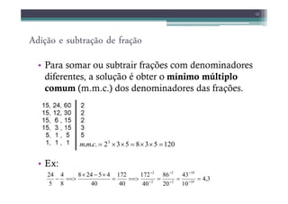 Adição e subtração de fração
• Para somar ou subtrair frações com denominadores
diferentes, a solução é obter o mínimo múltiplo
comum (m.m.c.) dos denominadores das frações.
12
• Ex:
120
5
3
8
5
3
2
.
.
. 3
=
×
×
=
×
×
=
c
m
m
3
,
4
10
43
20
86
40
172
40
172
40
4
5
24
8
8
4
5
24
10
10
2
2
2
2
=
=
=
==>
=
×
−
×
==>
− ÷
÷
÷
÷
÷
÷
 
