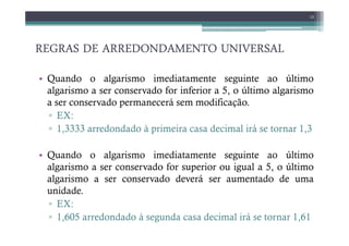 REGRAS DE ARREDONDAMENTO UNIVERSAL
REGRAS DE ARREDONDAMENTO UNIVERSAL
REGRAS DE ARREDONDAMENTO UNIVERSAL
REGRAS DE ARREDONDAMENTO UNIVERSAL
• Quando o algarismo imediatamente seguinte ao último
algarismo a ser conservado for inferior a 5, o último algarismo
a ser conservado permanecerá sem modificação.
▫ EX:
▫ 1,3333 arredondado à primeira casa decimal irá se tornar 1,3
13
▫ 1,3333 arredondado à primeira casa decimal irá se tornar 1,3
• Quando o algarismo imediatamente seguinte ao último
algarismo a ser conservado for superior ou igual a 5, o último
algarismo a ser conservado deverá ser aumentado de uma
unidade.
▫ EX:
▫ 1,605 arredondado à segunda casa decimal irá se tornar 1,61
 