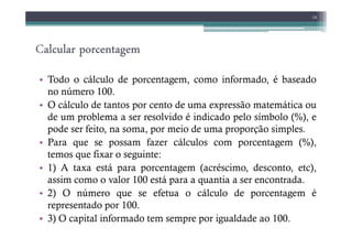 Calcular porcentagem
alcular porcentagem
alcular porcentagem
alcular porcentagem
• Todo o cálculo de porcentagem, como informado, é baseado
no número 100.
• O cálculo de tantos por cento de uma expressão matemática ou
de um problema a ser resolvido é indicado pelo símbolo (%), e
pode ser feito, na soma, por meio de uma proporção simples.
14
pode ser feito, na soma, por meio de uma proporção simples.
• Para que se possam fazer cálculos com porcentagem (%),
temos que fixar o seguinte:
• 1) A taxa está para porcentagem (acréscimo, desconto, etc),
assim como o valor 100 está para a quantia a ser encontrada.
• 2) O número que se efetua o cálculo de porcentagem é
representado por 100.
• 3) O capital informado tem sempre por igualdade ao 100.
 