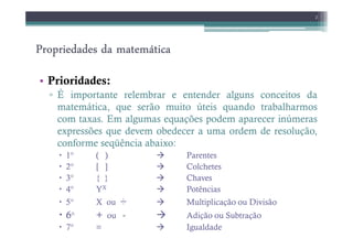 Propriedades da matemática
Propriedades da matemática
Propriedades da matemática
Propriedades da matemática
• Prioridades:
▫ É importante relembrar e entender alguns conceitos da
matemática, que serão muito úteis quando trabalharmos
com taxas. Em algumas equações podem aparecer inúmeras
2
expressões que devem obedecer a uma ordem de resolução,
conforme seqüência abaixo:
1° ( ) Parentes
2° [ ] Colchetes
3° { } Chaves
4° YX Potências
5° X ou ÷ Multiplicação ou Divisão
6° + ou - Adição ou Subtração
7° = Igualdade
 