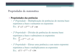 Propriedades da matemática
Propriedades da matemática
Propriedades da matemática
Propriedades da matemática
• Propriedades das potências
▫ 1ª Propriedade – Multiplicação de potências de mesma base:
repetimos a base e somamos os expoentes
Ex.:
4
64
2
2
2
2 6
)
2
4
(
2
4
=
=
=
× +
▫ 2ª Propriedade – Divisão de potências de mesma base:
repetimos a base e subtraímos os expoentes
Ex.:
▫ 3ª Propriedade – Elevar uma potência a um outro expoente:
repetimos a base e multiplicamos os expoentes
Ex.: 256
2
2
)
2
( 8
)
2
4
(
2
4
=
=
= ×
4
2
2
2
2 2
)
2
4
(
2
4
=
=
= −
 