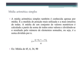 Média aritmética simples
• A média aritmética simples também é conhecida apenas por
média. É a medida de posição mais utilizada e a mais intuitiva
de todas. A média de um conjunto de valores numéricos é
calculada a partir da soma de todos estes valores e dividindo-se
o resultado pelo número de elementos somados, ou seja, é a
7
o resultado pelo número de elementos somados, ou seja, é a
soma dividida por n.
• Ex: Média de 45, 6, 34, 90
n
x
x
x
x n
+
+
+
=
....
2
1
_
 