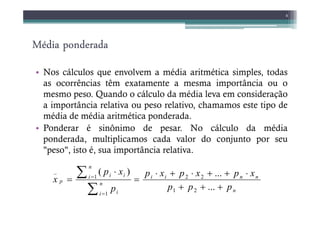 Média ponderada
Média ponderada
Média ponderada
Média ponderada
• Nos cálculos que envolvem a média aritmética simples, todas
as ocorrências têm exatamente a mesma importância ou o
mesmo peso. Quando o cálculo da média leva em consideração
a importância relativa ou peso relativo, chamamos este tipo de
média de média aritmética ponderada.
8
média de média aritmética ponderada.
• Ponderar é sinônimo de pesar. No cálculo da média
ponderada, multiplicamos cada valor do conjunto por seu
"peso", isto é, sua importância relativa.
n
n
n
i
i
n
i i
n
i i
i
p
p
p
p
x
p
x
p
x
p
p
x
p
x
+
+
+
⋅
+
+
⋅
+
⋅
=
⋅
=
∑
∑
=
=
...
...
)
(
2
1
2
2
1
1
_
 