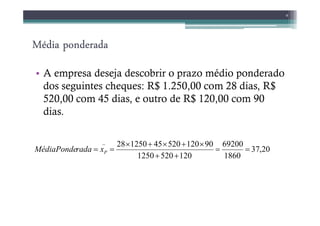 Média ponderada
Média ponderada
Média ponderada
Média ponderada
• A empresa deseja descobrir o prazo médio ponderado
dos seguintes cheques: R$ 1.250,00 com 28 dias, R$
520,00 com 45 dias, e outro de R$ 120,00 com 90
dias.
9
dias.
20
,
37
1860
69200
120
520
1250
90
120
520
45
1250
28
_
=
=
+
+
×
+
×
+
×
=
= P
x
rada
MédiaPonde
 
