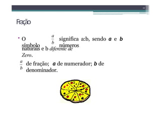 Fração
• O
símbolo
significa a:b, sendo a e b
números
naturais e b diferente de
Zero.
Chamamos:
10
a
b
de fração; a de numerador; b de
denominador.
a
b
 