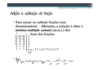 Adição e subtração de fração
• Para somar ou subtrair frações com
denominadores diferentes, a solução é obter o
mínimo múltiplo comum (m.m.c.) dos
denominadores das frações.
12
m.m.c.  23
 3 5  8  3 5 
120
• Ex:
 4,3
202
1010
2
10

86

43
402
24

4

8  24  5  4

172

1722
5 8 40 40
 