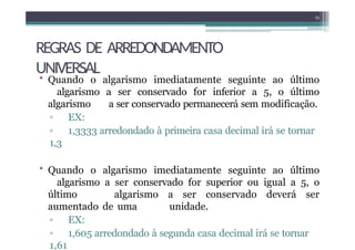 REGRAS DE ARREDONDAMENTO
UNIVERSAL
• Quando o algarismo imediatamente seguinte ao último
algarismo a ser conservado for inferior a 5, o último
algarismo a ser conservado permanecerá sem modificação.
▫ EX:
▫ 1,3333 arredondado à primeira casa decimal irá se tornar
1,3
• Quando o algarismo imediatamente seguinte ao último
algarismo a ser conservado for superior ou igual a 5, o
último algarismo a ser conservado deverá ser
aumentado de uma unidade.
▫ EX:
▫ 1,605 arredondado à segunda casa decimal irá se tornar
1,61
13
 