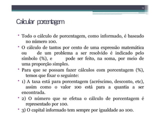 Calcular porcentagem
• Todo o cálculo de porcentagem, como informado, é baseado
no número 100.
• O cálculo de tantos por cento de uma expressão matemática
ou de um problema a ser resolvido é indicado pelo
símbolo (%), e pode ser feito, na soma, por meio de
uma proporção simples.
• Para que se possam fazer cálculos com porcentagem (%),
temos que fixar o seguinte:
• 1) A taxa está para porcentagem (acréscimo, desconto, etc),
assim como o valor 100 está para a quantia a ser
encontrada.
• 2) O número que se efetua o cálculo de porcentagem é
representado por 100.
• 3) O capital informado tem sempre por igualdade ao 100.
14
 