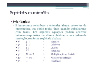 Propriedades da matemática
• Prioridades:
▫ É importante relembrar e entender alguns conceitos da
matemática, que serão muito úteis quando trabalharmos
com taxas. Em algumas equações podem aparecer
inúmeras expressões que devem obedecer a uma ordem de
resolução, conforme seqüência abaixo:
2
🞄 1° ( )  Parentes
🞄 2° [ ]  Colchetes
🞄 3° { }  Chaves
🞄 4° YX
 Potências
🞄 5° X ou ÷  Multiplicação ou Divisão
🞄 6° + ou -  Adição ou Subtração
🞄 7° =  Igualdade
 