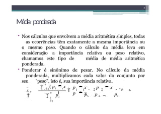 Média ponderada
• Nos cálculos que envolvem a média aritmética simples, todas
as ocorrências têm exatamente a mesma importância ou
o mesmo peso. Quando o cálculo da média leva em
consideração a importância relativa ou peso relativo,
chamamos este tipo de média de média aritmética
ponderada.
• Ponderar é sinônimo de pesar. No cálculo da média
ponderada, multiplicamos cada valor do conjunto por
seu "peso", isto é, sua importância relativa.
8
i
i i
_
x p

p  x  p  x  ... 
p  x
i i 2 2 n n
p1  p 2  ...  pn
p

 ( p  x
)
n
i
1
n
i 1

 