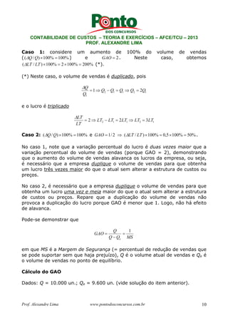 CONTABILIDADE DE CUSTOS – TEORIA E EXERCÍCIOS – AFCE/TCU – 2013 
PROF. ALEXANDRE LIMA 
Caso 1: considere um aumento de 100% do volume de vendas 
( (Q/Q) ×100% =100%) e GAO = 2. Neste caso, obtemos 
(LT / LT )×100% = 2×100% = 200% (*). 
(*) Neste caso, o volume de vendas é duplicado, pois 
 
Q = ⇒ − = ⇒ = 
1 Q Q Q Q 2Q 
2 1 1 2 1 
Q 
1 
e o lucro é triplicado 
 
LT = ⇒ − = ⇒ = 
2 1 1 2 1 2 LT LT 2LT LT 3LT 
LT 
Caso 2: (Q/Q) ×100% =100% e GAO = 1/ 2 ⇒ (LT / LT )×100% = 0,5×100% = 50%. 
No caso 1, note que a variação percentual do lucro é duas vezes maior que a 
variação percentual do volume de vendas (porque GAO = 2), demonstrando 
que o aumento do volume de vendas alavanca os lucros da empresa, ou seja, 
é necessário que a empresa duplique o volume de vendas para que obtenha 
um lucro três vezes maior do que o atual sem alterar a estrutura de custos ou 
preços. 
No caso 2, é necessário que a empresa duplique o volume de vendas para que 
obtenha um lucro uma vez e meia maior do que o atual sem alterar a estrutura 
de custos ou preços. Repare que a duplicação do volume de vendas não 
provoca a duplicação do lucro porque GAO é menor que 1. Logo, não há efeito 
de alavanca. 
Pode-se demonstrar que 
Q 
= 1 
− 
Q Q MS 
GAO 
e 
= 
em que MS é a Margem de Segurança (= percentual de redução de vendas que 
se pode suportar sem que haja prejuízo), Q é o volume atual de vendas e Qe é 
o volume de vendas no ponto de equilíbrio. 
Cálculo do GAO 
Dados: Q = 10.000 un.; Qe = 9.600 un. (vide solução do item anterior). 
Prof. Alexandre Lima www.pontodosconcursos.com.br 10 
 