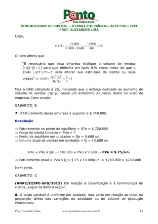 CONTABILIDADE DE CUSTOS – TEORIA E EXERCÍCIOS – AFCE/TCU – 2013 
PROF. ALEXANDRE LIMA 
Logo, 
25 
10.000 = 10.000 
= 
400 
− 
10.000 9.600 
GAO = 
O item afirma que 
“É necessário que essa empresa triplique o volume de vendas 
( (Q/Q) = 2 ) para que obtenha um lucro três vezes maior do que o 
atual (LT / LT ) = 2 sem alterar sua estrutura de custos ou seus 
 
preços” ⇒ = / = 2 
= 
1 
2 
LT LT 
 
Q / 
Q 
GAO 
Mas o GAO calculado é 25, indicando que o esforço dedicado ao aumento do 
volume de vendas (Q/Q) causa um acréscimo 25 vezes maior no lucro da 
empresa. Item errado. 
GABARITO: E 
7. O faturamento dessa empresa é superior a $ 740.000. 
Resolução 
⇒ Faturamento no ponto de equilíbrio = RTe = $ 720.000 
⇒ Preço de Venda Unitário = PVu = ? 
⇒ Ponto de equilíbrio em unidades = Qe = 9.600 un. 
⇒ Volume atual de vendas em unidades = Q = 10.600 un. 
RTe = PVu x Qe ⇒ 720.000 = PVu x 9.600 ⇒ PVu = $ 75/un. 
⇒ Faturamento atual = PVu x Q = $ 75 x 10.000/un. = $750.000  $740.000 
Item certo. 
GABARITO: C 
(ANAC/CESPE-UnB/2012) Em relação à classificação e à terminologia de 
custos, julgue os itens a seguir. 
8. O custo variável é uniforme por unidade, mas varia em relação ao total, na 
proporção direta das variações da atividade ou do volume de produção 
relacionado. 
Prof. Alexandre Lima www.pontodosconcursos.com.br 11 
 