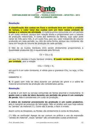 CONTABILIDADE DE CUSTOS – TEORIA E EXERCÍCIOS – AFCE/TCU – 2013 
PROF. ALEXANDRE LIMA 
Resolução 
A classificação dos custos em fixos e variáveis leva em conta a unidade 
de tempo, o valor total dos custos com um item nessa unidade de 
tempo e o volume de atividade. A matéria-prima consumida em um período 
é um custo variável, porque tem relação direta e proporcional com o volume 
de produção relacionado. A conta dos telefones da fábrica, cujo valor pode 
variar de mês para mês, é um custo fixo, pois seu valor independe do volume 
produzido em cada período, ou, dito de outra forma, porque seu montante não 
varia em função do volume de produção de cada período. 
O fato de os Custos Variáveis (CV) serem diretamente proporcionais à 
Quantidade produzida (Q) é equacionado pela fórmula 
CV = CVu x Q 
em que CVu denota o Custo Variável Unitário. O custo variável é uniforme 
por unidade, pois a relação 
CVu = CV/Q = K, 
em que K é um valor constante, é válida para a grandeza CVu, ou seja, o CVu 
é fixo. 
GABARITO: C 
9. O gasto com mão de obra durante um período de greve e a sobra de 
material proveniente da produção são considerados perda. 
Resolução 
A perda é um bem ou serviço consumido de forma anormal e involuntária. O 
gasto com a mão de obra durante um período de greve é um exemplo 
de perda. Não é considerado um custo de produção. 
A sobra de material proveniente da produção é um custo produtivo, 
pois é inerente ao processo de fabricação. Não se produz sem que haja sobras 
ou “perdas” de material (*). Como não é perda, o item é errado. 
Assim como as Despesas, as Perdas vão diretamente à conta de Resultado. 
(*) Não se confunda! Apesar de ser comum na prática o uso da expressão 
“perdas de material”, essas “perdas” são consideradas custos produtivos! 
Prof. Alexandre Lima www.pontodosconcursos.com.br 12 
 