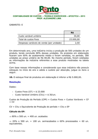 CONTABILIDADE DE CUSTOS – TEORIA E EXERCÍCIOS – AFCE/TCU – 2013 
PROF. ALEXANDRE LIMA 
GABARITO: E 
R$ 
Custo variável unitário 30,00 
Total de custos fixos 23.000,00 
Despesas variáveis de venda (por unidade) 2,50 
Em determinado ano, uma indústria iniciou a produção de 500 unidades de um 
produto, tendo concluído 80% dessas unidades. Os produtos em elaboração 
ficaram com 60% de acabamento médio e foram vendidas, no período, 300 
unidades ao preço unitário de R$ 80,00. No mesmo período, foram coletadas 
as informações da indústria referentes a esse produto mostradas na tabela 
acima. 
Com base nessas informações e considerando que essa indústria não possuía 
estoques no início do ano e adota o custeio por absorção, julgue os itens a 
seguir. 
10. O estoque final de produtos em elaboração é inferior a R$ 5.000,00. 
Resolução 
Dados: 
- Custos Fixos (CF) = $ 23.000 
- Custo Variável Unitário (CVu) = $ 30/un. 
Custos de Produção do Período (CPP) = Custos Fixos + Custos Variáveis = CF 
+ CV 
CV = CVu x Equivalente de Produção do período = CVu x EP 
Cálculo do EP: 
⇒ 80% x 500 un. = 400 un. acabados 
⇒ 20% x 500 un. = 100 un. semiacabados x 60% processados = 60 un. 
equivalentes. 
Prof. Alexandre Lima www.pontodosconcursos.com.br 13 
 