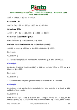 CONTABILIDADE DE CUSTOS – TEORIA E EXERCÍCIOS – AFCE/TCU – 2013 
PROF. ALEXANDRE LIMA 
⇒ EP = 400 un. + 60 un. = 460 un. 
Cálculo do CV: 
⇒ CV = CVu x EP = $ 30/un. x 460 un. = $ 13.800 
Cálculo do CPP: 
⇒ CPP = CF + CV = $ 23.000 + $ 13.800 = $ 36.800 
Cálculo do Custo Médio (CM): 
CM = CPP/EP = $ 36.800/460 un. = $ 80/un. 
Estoque Final de Produtos em Elaboração (EFPE): 
⇒ EFPE = 60 un. x $ 80/un. = $ 4.800 ⇒ inferior a $ 5.000. 
Item certo. 
GABARITO: C 
11. O custo dos produtos vendidos no período foi igual a R$ 24.000,00. 
Resolução 
Custo dos Produtos Vendidos (CPV) = 300 un. x Custo Médio = 300 un. x $ 
80/un. = $ 24.000. 
Item certo. 
GABARITO: C 
12. O equivalente de produção desse ano foi superior a 470 unidades. 
Resolução 
O equivalente de produção foi calculado em item anterior e é igual a 460 
unidades. Item errado. 
GABARITO: E 
Uma fábrica que adota o custeio por absorção aplicou R$ 35.000,00 de 
matéria-prima, R$ 15.000,00 de mão de obra direta e R$ 55.000,00 de custos 
Prof. Alexandre Lima www.pontodosconcursos.com.br 14 
 