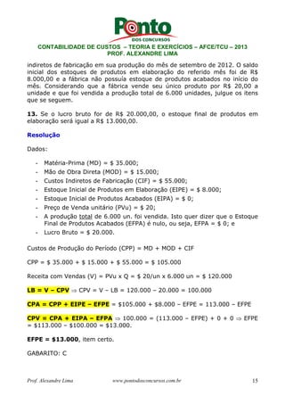 CONTABILIDADE DE CUSTOS – TEORIA E EXERCÍCIOS – AFCE/TCU – 2013 
PROF. ALEXANDRE LIMA 
indiretos de fabricação em sua produção do mês de setembro de 2012. O saldo 
inicial dos estoques de produtos em elaboração do referido mês foi de R$ 
8.000,00 e a fábrica não possuía estoque de produtos acabados no início do 
mês. Considerando que a fábrica vende seu único produto por R$ 20,00 a 
unidade e que foi vendida a produção total de 6.000 unidades, julgue os itens 
que se seguem. 
13. Se o lucro bruto for de R$ 20.000,00, o estoque final de produtos em 
elaboração será igual a R$ 13.000,00. 
Resolução 
Dados: 
- Matéria-Prima (MD) = $ 35.000; 
- Mão de Obra Direta (MOD) = $ 15.000; 
- Custos Indiretos de Fabricação (CIF) = $ 55.000; 
- Estoque Inicial de Produtos em Elaboração (EIPE) = $ 8.000; 
- Estoque Inicial de Produtos Acabados (EIPA) = $ 0; 
- Preço de Venda unitário (PVu) = $ 20; 
- A produção total de 6.000 un. foi vendida. Isto quer dizer que o Estoque 
Final de Produtos Acabados (EFPA) é nulo, ou seja, EFPA = $ 0; e 
- Lucro Bruto = $ 20.000. 
Custos de Produção do Período (CPP) = MD + MOD + CIF 
CPP = $ 35.000 + $ 15.000 + $ 55.000 = $ 105.000 
Receita com Vendas (V) = PVu x Q = $ 20/un x 6.000 un = $ 120.000 
LB = V – CPV ⇒ CPV = V – LB = 120.000 – 20.000 = 100.000 
CPA = CPP + EIPE – EFPE = $105.000 + $8.000 – EFPE = 113.000 – EFPE 
CPV = CPA + EIPA – EFPA ⇒ 100.000 = (113.000 – EFPE) + 0 + 0 ⇒ EFPE 
= $113.000 – $100.000 = $13.000. 
EFPE = $13.000, item certo. 
GABARITO: C 
Prof. Alexandre Lima www.pontodosconcursos.com.br 15 
 