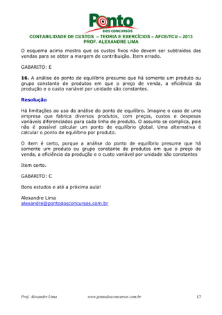 CONTABILIDADE DE CUSTOS – TEORIA E EXERCÍCIOS – AFCE/TCU – 2013 
PROF. ALEXANDRE LIMA 
O esquema acima mostra que os custos fixos não devem ser subtraídos das 
vendas para se obter a margem de contribuição. Item errado. 
GABARITO: E 
16. A análise do ponto de equilíbrio presume que há somente um produto ou 
grupo constante de produtos em que o preço de venda, a eficiência da 
produção e o custo variável por unidade são constantes. 
Resolução 
Há limitações ao uso da análise do ponto de equilíbro. Imagine o caso de uma 
empresa que fabrica diversos produtos, com preços, custos e despesas 
variáveis diferenciados para cada linha de produto. O assunto se complica, pois 
não é possível calcular um ponto de equilíbrio global. Uma alternativa é 
calcular o ponto de equilíbrio por produto. 
O item é certo, porque a análise do ponto de equilíbrio presume que há 
somente um produto ou grupo constante de produtos em que o preço de 
venda, a eficiência da produção e o custo variável por unidade são constantes 
Item certo. 
GABARITO: C 
Bons estudos e até a próxima aula! 
Alexandre Lima 
alexandre@pontodosconcursos.com.br 
Prof. Alexandre Lima www.pontodosconcursos.com.br 17 
 