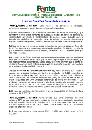 CONTABILIDADE DE CUSTOS – TEORIA E EXERCÍCIOS – AFCE/TCU – 2013 
PROF. ALEXANDRE LIMA 
Lista de Questões Comentadas na Aula 
(ANTAQ/CESPE-UnB/2009) Com relação aos conceitos e aplicações 
atinentes a custos em geral, julgue os itens subsequentes. 
1. A contabilidade está crescentemente focada em sistemas de informação que 
permitam melhor gerenciamento de custos, constituindo parte do domínio da 
contabilidade gerencial. A contabilidade de custos, como suporte para a 
tomada de decisões, é essencial para: introduzir ou cortar determinado 
produto, determinar preços, definir a melhor opção entre comprar ou produzir. 
2. Sabendo-se que, em uma empresa industrial, os custos e despesas fixos são 
de R$ 540.000,00, e a margem de contribuição unitária, R$ 120,00, conclui-se 
que a empresa deverá produzir e vender, no mínimo, 4.500 unidades para que 
não haja prejuízo. 
3. Considere a hipótese de o ponto de equilíbrio contábil ter sido calculado com 
base em custos e despesas fixos que incluem depreciação e amortização, que 
não representarão desembolso. Nesse caso, é correto afirmar que o ponto de 
equilíbrio financeiro será obtido a um nível de produção superior ao calculado 
para a obtenção do equilíbrio contábil. 
(Perito Criminal Federal/CESPE-UnB/2013) Uma empresa que utiliza o 
custeio por processo iniciou, em junho, a produção de 7.500 unidades de 
determinado produto. No final desse mesmo mês, restavam 300 unidades a 
serem concluídas. As unidades equivalentes (UEs) às unidades semiacabadas 
foram calculadas em 200 unidades referentes ao custo de materiais e 100 
unidades referentes ao custo de conversão. Esses custos são, respectivamente, 
R$ 12,00 e R$ 8,00 por UE. Com base nessas informações e considerando que 
a empresa adota o método da média ponderada, julgue o item abaixo. 
4. O custo das unidades semiacabadas a serem apropriadas no final de junho é 
superior a R$ 3.000,00. 
(TCE-ES/CESPE-UnB/2012) Considerando que uma empresa industrial 
consuma 60% de sua receita de vendas com seus custos variáveis, possuindo 
uma margem de contribuição unitária de $ 30, e que essa empresa obtenha 
um lucro operacional líquido de $ 12.000 com a venda de 10.000 unidades, 
julgue os próximos itens. 
5. A empresa atinge o ponto de equilíbrio contábil com o faturamento de $ 
700.000. 
Prof. Alexandre Lima www.pontodosconcursos.com.br 18 
 