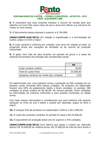 CONTABILIDADE DE CUSTOS – TEORIA E EXERCÍCIOS – AFCE/TCU – 2013 
PROF. ALEXANDRE LIMA 
6. É necessário que essa empresa triplique o volume de vendas para que 
obtenha um lucro três vezes maior do que o atual sem alterar sua estrutura de 
custos ou seus preços. 
7. O faturamento dessa empresa é superior a $ 740.000. 
(ANAC/CESPE-UnB/2012) Em relação à classificação e à terminologia de 
custos, julgue os itens a seguir. 
8. O custo variável é uniforme por unidade, mas varia em relação ao total, na 
proporção direta das variações da atividade ou do volume de produção 
relacionado. 
9. O gasto com mão de obra durante um período de greve e a sobra de 
material proveniente da produção são considerados perda. 
R$ 
Custo variável unitário 30,00 
Total de custos fixos 23.000,00 
Despesas variáveis de venda (por unidade) 2,50 
Em determinado ano, uma indústria iniciou a produção de 500 unidades de um 
produto, tendo concluído 80% dessas unidades. Os produtos em elaboração 
ficaram com 60% de acabamento médio e foram vendidas, no período, 300 
unidades ao preço unitário de R$ 80,00. No mesmo período, foram coletadas 
as informações da indústria referentes a esse produto mostradas na tabela 
acima. 
Com base nessas informações e considerando que essa indústria não possuía 
estoques no início do ano e adota o custeio por absorção, julgue os itens a 
seguir. 
10. O estoque final de produtos em elaboração é inferior a R$ 5.000,00. 
11. O custo dos produtos vendidos no período foi igual a R$ 24.000,00. 
12. O equivalente de produção desse ano foi superior a 470 unidades. 
(ANAC/CESPE-UnB/2012) Uma fábrica que adota o custeio por absorção 
aplicou R$ 35.000,00 de matéria-prima, R$ 15.000,00 de mão de obra direta e 
Prof. Alexandre Lima www.pontodosconcursos.com.br 19 
 