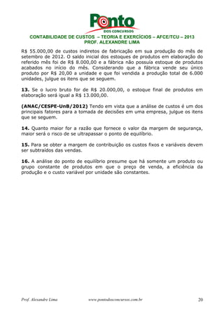 CONTABILIDADE DE CUSTOS – TEORIA E EXERCÍCIOS – AFCE/TCU – 2013 
PROF. ALEXANDRE LIMA 
R$ 55.000,00 de custos indiretos de fabricação em sua produção do mês de 
setembro de 2012. O saldo inicial dos estoques de produtos em elaboração do 
referido mês foi de R$ 8.000,00 e a fábrica não possuía estoque de produtos 
acabados no início do mês. Considerando que a fábrica vende seu único 
produto por R$ 20,00 a unidade e que foi vendida a produção total de 6.000 
unidades, julgue os itens que se seguem. 
13. Se o lucro bruto for de R$ 20.000,00, o estoque final de produtos em 
elaboração será igual a R$ 13.000,00. 
(ANAC/CESPE-UnB/2012) Tendo em vista que a análise de custos é um dos 
principais fatores para a tomada de decisões em uma empresa, julgue os itens 
que se seguem. 
14. Quanto maior for a razão que fornece o valor da margem de segurança, 
maior será o risco de se ultrapassar o ponto de equilíbrio. 
15. Para se obter a margem de contribuição os custos fixos e variáveis devem 
ser subtraídos das vendas. 
16. A análise do ponto de equilíbrio presume que há somente um produto ou 
grupo constante de produtos em que o preço de venda, a eficiência da 
produção e o custo variável por unidade são constantes. 
Prof. Alexandre Lima www.pontodosconcursos.com.br 20 
 