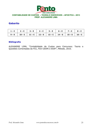 CONTABILIDADE DE CUSTOS – TEORIA E EXERCÍCIOS – AFCE/TCU – 2013 
PROF. ALEXANDRE LIMA 
Gabarito 
1 – C 2 – C 3 – E 4 – C 5 – E 6 – E 7 – C 8 – C 
9 – E 10 – C 11 – C 12 – E 13 – C 14 – E 15 – E 16 – C 
Bibliografia 
ALEXANDRE LIMA, “Contabilidade de Custos para Concursos: Teoria e 
Questões Comentadas da FCC, FGV CESPE e ESAF”, Método, 2010. 
Prof. Alexandre Lima www.pontodosconcursos.com.br 21 
