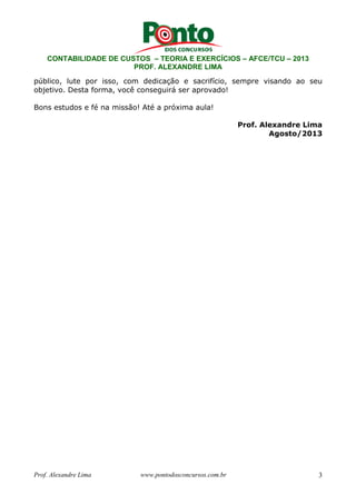 CONTABILIDADE DE CUSTOS – TEORIA E EXERCÍCIOS – AFCE/TCU – 2013 
PROF. ALEXANDRE LIMA 
público, lute por isso, com dedicação e sacrifício, sempre visando ao seu 
objetivo. Desta forma, você conseguirá ser aprovado! 
Bons estudos e fé na missão! Até a próxima aula! 
Prof. Alexandre Lima 
Agosto/2013 
Prof. Alexandre Lima www.pontodosconcursos.com.br 3 
 