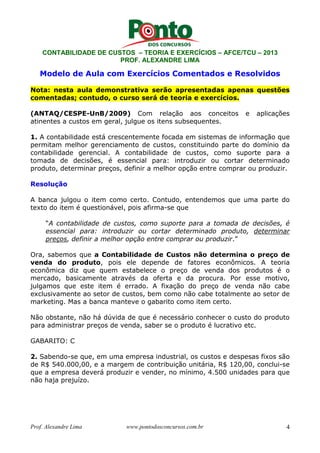 CONTABILIDADE DE CUSTOS – TEORIA E EXERCÍCIOS – AFCE/TCU – 2013 
PROF. ALEXANDRE LIMA 
Modelo de Aula com Exercícios Comentados e Resolvidos 
Nota: nesta aula demonstrativa serão apresentadas apenas questões 
comentadas; contudo, o curso será de teoria e exercícios. 
(ANTAQ/CESPE-UnB/2009) Com relação aos conceitos e aplicações 
atinentes a custos em geral, julgue os itens subsequentes. 
1. A contabilidade está crescentemente focada em sistemas de informação que 
permitam melhor gerenciamento de custos, constituindo parte do domínio da 
contabilidade gerencial. A contabilidade de custos, como suporte para a 
tomada de decisões, é essencial para: introduzir ou cortar determinado 
produto, determinar preços, definir a melhor opção entre comprar ou produzir. 
Resolução 
A banca julgou o item como certo. Contudo, entendemos que uma parte do 
texto do item é questionável, pois afirma-se que 
“A contabilidade de custos, como suporte para a tomada de decisões, é 
essencial para: introduzir ou cortar determinado produto, determinar 
preços, definir a melhor opção entre comprar ou produzir.” 
Ora, sabemos que a Contabilidade de Custos não determina o preço de 
venda do produto, pois ele depende de fatores econômicos. A teoria 
econômica diz que quem estabelece o preço de venda dos produtos é o 
mercado, basicamente através da oferta e da procura. Por esse motivo, 
julgamos que este item é errado. A fixação do preço de venda não cabe 
exclusivamente ao setor de custos, bem como não cabe totalmente ao setor de 
marketing. Mas a banca manteve o gabarito como item certo. 
Não obstante, não há dúvida de que é necessário conhecer o custo do produto 
para administrar preços de venda, saber se o produto é lucrativo etc. 
GABARITO: C 
2. Sabendo-se que, em uma empresa industrial, os custos e despesas fixos são 
de R$ 540.000,00, e a margem de contribuição unitária, R$ 120,00, conclui-se 
que a empresa deverá produzir e vender, no mínimo, 4.500 unidades para que 
não haja prejuízo. 
Prof. Alexandre Lima www.pontodosconcursos.com.br 4 
 