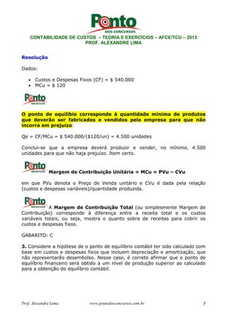 CONTABILIDADE DE CUSTOS – TEORIA E EXERCÍCIOS – AFCE/TCU – 2013 
PROF. ALEXANDRE LIMA 
Resolução 
Dados: 
• Custos e Despesas Fixos (CF) = $ 540.000 
• MCu = $ 120 
O ponto de equilíbio corresponde à quantidade mínima de produtos 
que deverão ser fabricados e vendidos pela empresa para que não 
incorra em prejuízo: 
Qe = CF/MCu = $ 540.000/($120/un) = 4.500 unidades 
Conclui-se que a empresa deverá produzir e vender, no mínimo, 4.500 
unidades para que não haja prejuízo. Item certo. 
Margem de Contribuição Unitária = MCu = PVu – CVu 
em que PVu denota o Preço de Venda unitário e CVu é dada pela relação 
(custos e despesas variáveis)/quantidade produzida. 
A Margem de Contribuição Total (ou simplesmente Margem de 
Contribuição) corresponde à diferença entre a receita total e os custos 
variáveis totais, ou seja, mostra o quanto sobra de receitas para cobrir os 
custos e despesas fixos. 
GABARITO: C 
3. Considere a hipótese de o ponto de equilíbrio contábil ter sido calculado com 
base em custos e despesas fixos que incluem depreciação e amortização, que 
não representarão desembolso. Nesse caso, é correto afirmar que o ponto de 
equilíbrio financeiro será obtido a um nível de produção superior ao calculado 
para a obtenção do equilíbrio contábil. 
Prof. Alexandre Lima www.pontodosconcursos.com.br 5 
 