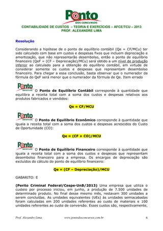 CONTABILIDADE DE CUSTOS – TEORIA E EXERCÍCIOS – AFCE/TCU – 2013 
PROF. ALEXANDRE LIMA 
Resolução 
Considerando a hipótese de o ponto de equilíbrio contábil (Qe = CF/MCu) ter 
sido calculado com base em custos e despesas fixos que incluem depreciação e 
amortização, que não representarão desembolso, então o ponto de equilíbrio 
financeiro (QeF = (CF – Depreciação)/MCu) será obtido a um nível de produção 
inferior ao calculado para a obtenção do equilíbrio contábil, em virtude de 
considerar somente os custos e despesas que representam desembolso 
financeiro. Para chegar a essa conclusão, basta observar que o numerador da 
fórmula do QeF será menor que o numerador da fórmula de Qe. Item errado 
O Ponto de Equilíbrio Contábil corresponde à quantidade que 
equilibra a receita total com a soma dos custos e despesas relativos aos 
produtos fabricados e vendidos: 
Qe = CF/MCU 
O Ponto de Equilíbrio Econômico corresponde à quantidade que 
iguala a receita total com a soma dos custos e despesas acrescidos do Custo 
de Oportunidade (CO): 
Qe = (CF + CO)/MCU 
O Ponto de Equilíbrio Financeiro corresponde à quantidade que 
iguala a receita total com a soma dos custos e despesas que representam 
desembolso financeiro para a empresa. Os encargos de depreciação são 
excluídos do cálculo do ponto de equilíbrio financeiro: 
Qe = (CF – Depreciação)/MCU 
GABARITO: E 
(Perito Criminal Federal/Cespe-UnB/2013) Uma empresa que utiliza o 
custeio por processo iniciou, em junho, a produção de 7.500 unidades de 
determinado produto. No final desse mesmo mês, restavam 300 unidades a 
serem concluídas. As unidades equivalentes (UEs) às unidades semiacabadas 
foram calculadas em 200 unidades referentes ao custo de materiais e 100 
unidades referentes ao custo de conversão. Esses custos são, respectivamente, 
Prof. Alexandre Lima www.pontodosconcursos.com.br 6 
 