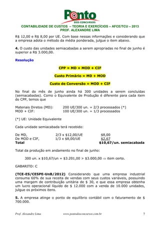 CONTABILIDADE DE CUSTOS – TEORIA E EXERCÍCIOS – AFCE/TCU – 2013 
PROF. ALEXANDRE LIMA 
R$ 12,00 e R$ 8,00 por UE. Com base nessas informações e considerando que 
a empresa adota o método da média ponderada, julgue o item abaixo. 
4. O custo das unidades semiacabadas a serem apropriadas no final de junho é 
superior a R$ 3.000,00. 
Resolução 
CPP = MD + MOD + CIF 
Custo Primário = MD + MOD 
Custo de Conversão = MOD + CIF 
No final do mês de junho ainda há 300 unidades a serem concluídas 
(semiacabadas). Como o Equivalente de Produção é diferente para cada item 
do CPP, temos que 
Materiais Diretos (MD): 200 UE/300 un. = 2/3 processados (*) 
MOD + CIF: 100 UE/300 un. = 1/3 processados 
(*) UE: Unidade Equivalente 
Cada unidade semiacabada terá recebido: 
De MD, 2/3 x $12,00/UE $8,00 
De MOD e CIF, 1/3 x $8,00/UE $2,67 
Total $10,67/un. semiacabada 
Total da produção em andamento no final de junho: 
300 un. x $10,67/un = $3.201,00 > $3.000,00 ⇒ item certo. 
GABARITO: C 
(TCE-ES/CESPE-UnB/2012) Considerando que uma empresa industrial 
consuma 60% de sua receita de vendas com seus custos variáveis, possuindo 
uma margem de contribuição unitária de $ 30, e que essa empresa obtenha 
um lucro operacional líquido de $ 12.000 com a venda de 10.000 unidades, 
julgue os próximos itens. 
5. A empresa atinge o ponto de equilíbrio contábil com o faturamento de $ 
700.000. 
Prof. Alexandre Lima www.pontodosconcursos.com.br 7 
 